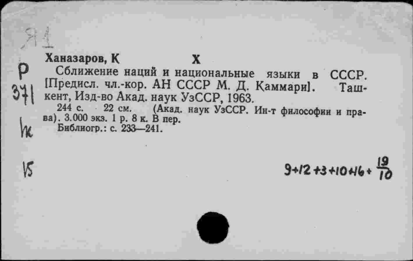 ﻿Ханазаров,К	X
Сближение наций и национальные языки в СССР. (Предисл. чл.-кор. АН СССР М. Д. Каммари]. Ташкент, Изд-во Акад, наук УзССР, 1963.
244 с. 22 см. (Акад, наук УзССР. Ин-т философии и права). 3.000 экз. 1 р. 8 к. В пер.
Библиогр.: с. 233—241.
